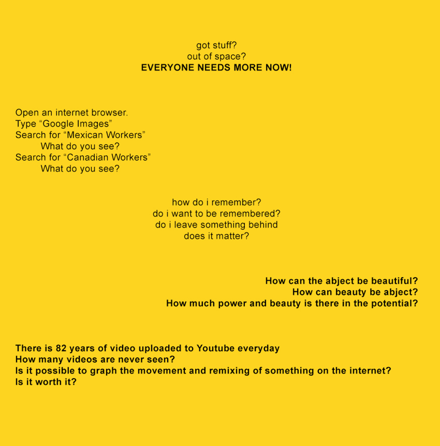 A text-based graphic for the current MFA exhibition which asks a series of questions: got stuff? out of space? EVERYONE NEEDS MORE NOW!    Open an internet browser. Type “Google Images” Search for “Mexican Workers” What do you see? Search for “Canadian Workers” What do you see?   how do i remember? do i want to be remembered? do i leave something behind does it matter?    How can the abject be beautiful?  How can beauty be abject?  How much power and beauty is there in the potential?     There is 82 years of video uploaded to Youtube everyday How many videos are never seen? Is it possible to graph the movement and remixing of something on the internet? Is it worth it?